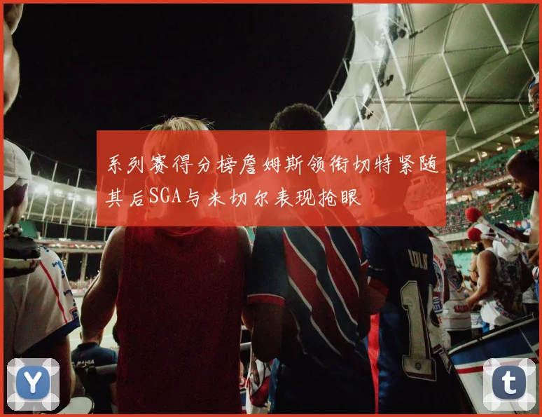 系列赛得分榜詹姆斯领衔切特紧随其后SGA与米切尔表现抢眼